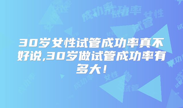 30岁女性试管成功率真不好说,30岁做试管成功率有多大!