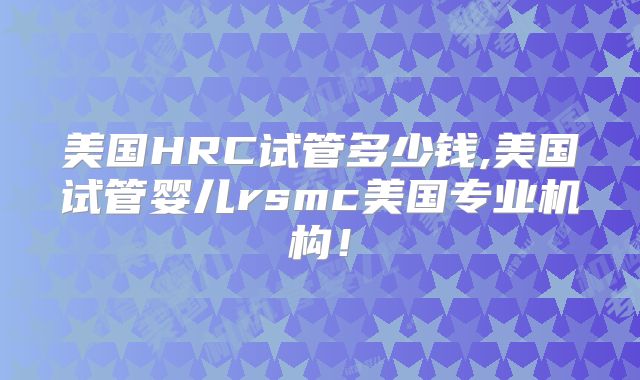 美国HRC试管多少钱,美国试管婴儿rsmc美国专业机构！