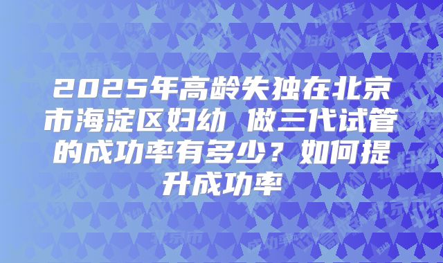 2025年高龄失独在北京市海淀区妇幼 做三代试管的成功率有多少？如何提升成功率