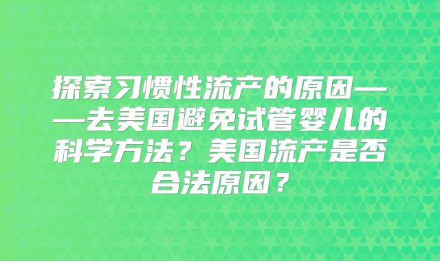 探索习惯性流产的原因——去美国避免试管婴儿的科学方法?美国流产是否合法原因?