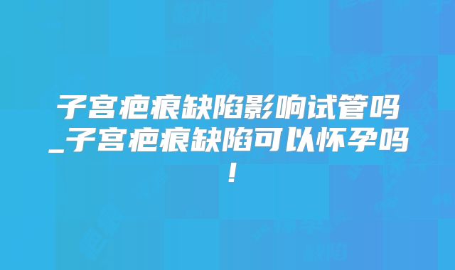 子宫疤痕缺陷影响试管吗_子宫疤痕缺陷可以怀孕吗!