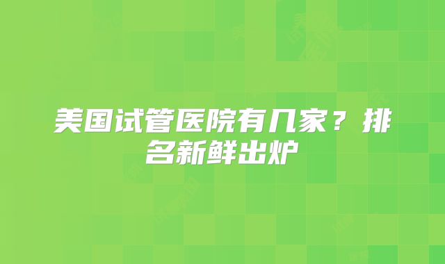 美国试管医院有几家?排名新鲜出炉