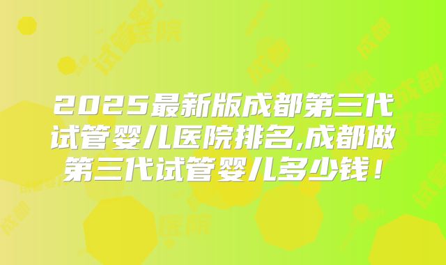 2025最新版成都第三代试管婴儿医院排名,成都做第三代试管婴儿多少钱!