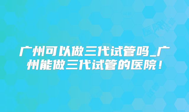 广州可以做三代试管吗_广州能做三代试管的医院！