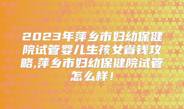 2023年萍乡市妇幼保健院试管婴儿生孩女省钱攻略,萍乡市妇幼保健院试管怎么样!