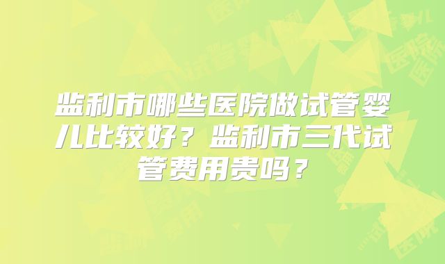 监利市哪些医院做试管婴儿比较好?监利市三代试管费用贵吗?