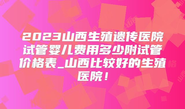 2023山西生殖遗传医院试管婴儿费用多少附试管价格表_山西比较好的生殖医院！