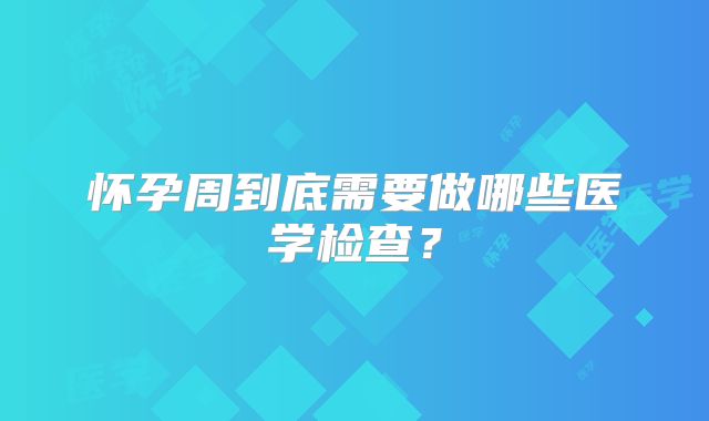 怀孕周到底需要做哪些医学检查？