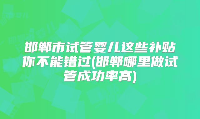 邯郸市试管婴儿这些补贴你不能错过(邯郸哪里做试管成功率高)