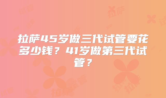 拉萨45岁做三代试管要花多少钱？41岁做第三代试管？
