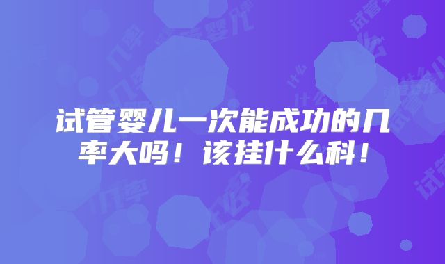 试管婴儿一次能成功的几率大吗！该挂什么科！