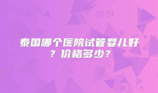 泰国哪个医院试管婴儿好？价格多少？