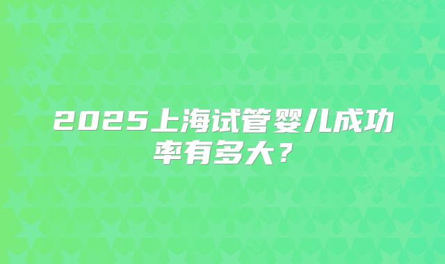 2025上海试管婴儿成功率有多大?