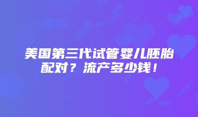 美国第三代试管婴儿胚胎配对？流产多少钱！