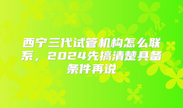 西宁三代试管机构怎么联系，2024先搞清楚具备条件再说