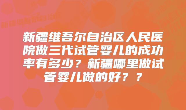 新疆维吾尔自治区人民医院做三代试管婴儿的成功率有多少？新疆哪里做试管婴儿做的好？？