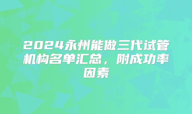 2024永州能做三代试管机构名单汇总,附成功率因素