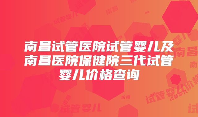 南昌试管医院试管婴儿及南昌医院保健院三代试管婴儿价格查询