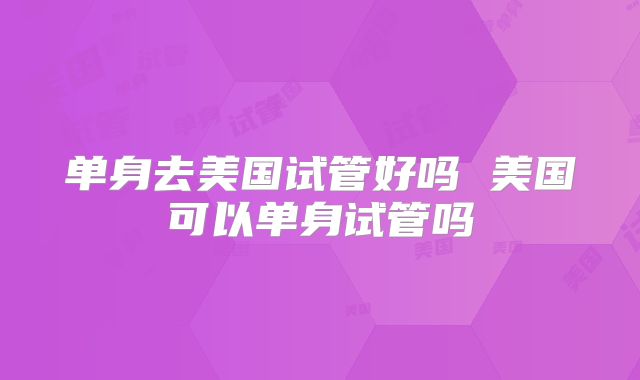 单身去美国试管好吗 美国可以单身试管吗