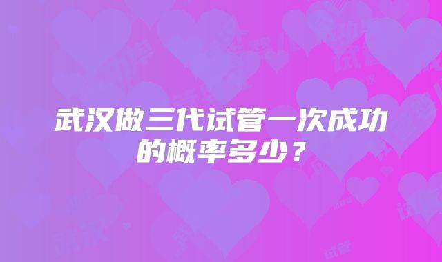武汉做三代试管一次成功的概率多少？