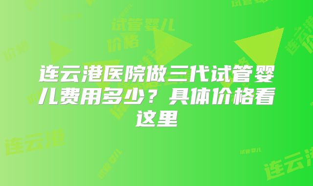 连云港医院做三代试管婴儿费用多少?具体价格看这里