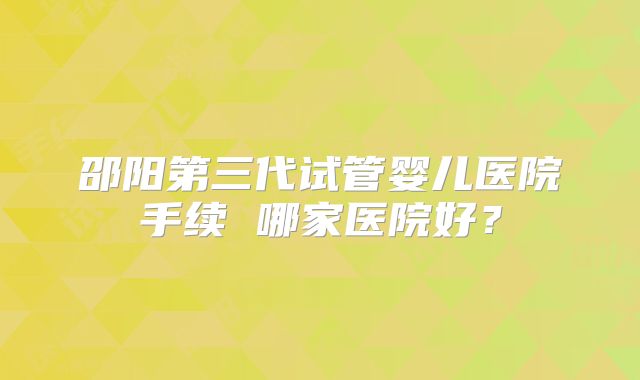 邵阳第三代试管婴儿医院手续 哪家医院好？