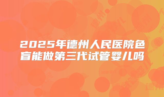 2025年德州人民医院色盲能做第三代试管婴儿吗