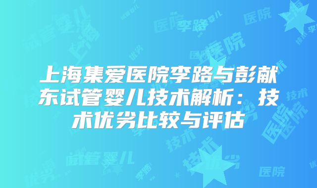 上海集爱医院李路与彭献东试管婴儿技术解析:技术优劣比较与评估