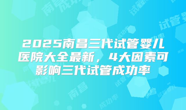 2025南昌三代试管婴儿医院大全最新，4大因素可影响三代试管成功率