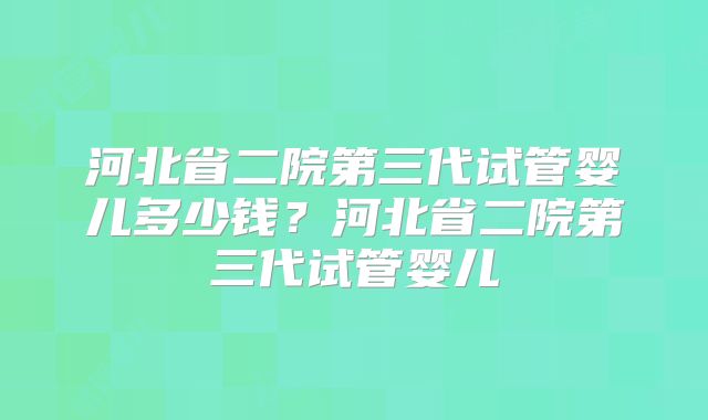 河北省二院第三代试管婴儿多少钱？河北省二院第三代试管婴儿