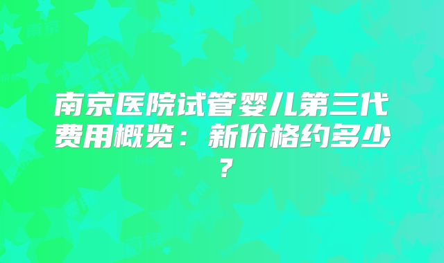 南京医院试管婴儿第三代费用概览:新价格约多少?