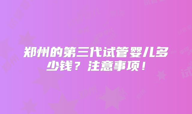 郑州的第三代试管婴儿多少钱?注意事项!