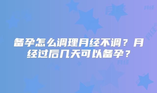 备孕怎么调理月经不调？月经过后几天可以备孕？
