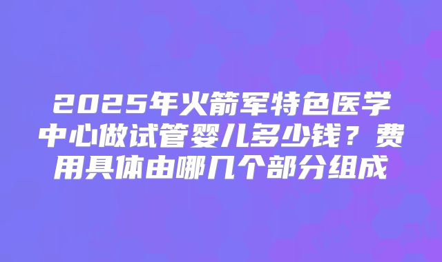 2025年火箭军特色医学中心做试管婴儿多少钱？费用具体由哪几个部分组成