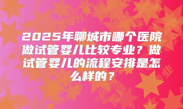 2025年聊城市哪个医院做试管婴儿比较专业？做试管婴儿的流程安排是怎么样的？