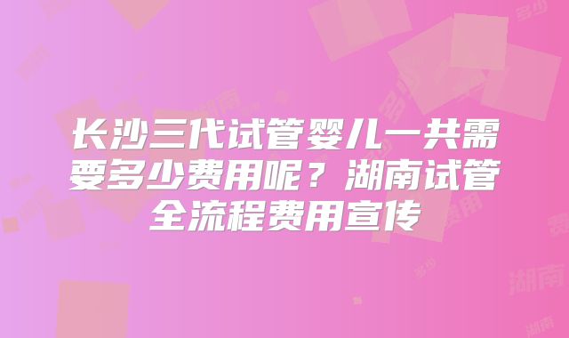 长沙三代试管婴儿一共需要多少费用呢?湖南试管全流程费用宣传