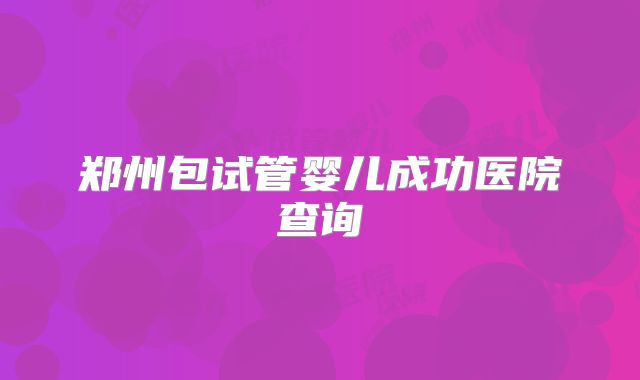 郑州包试管婴儿成功医院查询