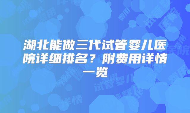 湖北能做三代试管婴儿医院详细排名？附费用详情一览