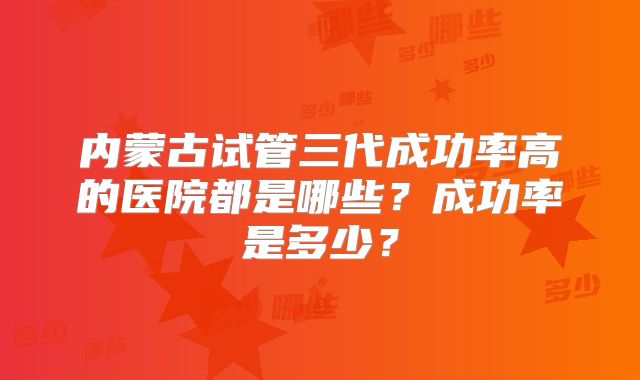 内蒙古试管三代成功率高的医院都是哪些？成功率是多少？