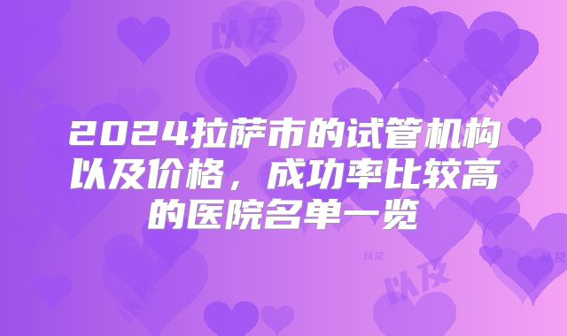 2024拉萨市的试管机构以及价格，成功率比较高的医院名单一览