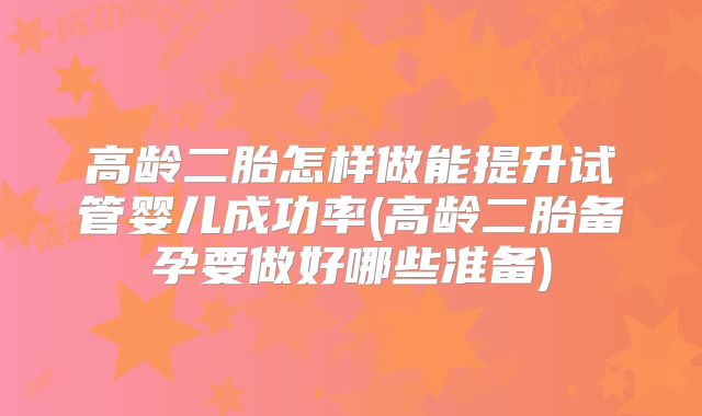 高龄二胎怎样做能提升试管婴儿成功率(高龄二胎备孕要做好哪些准备)
