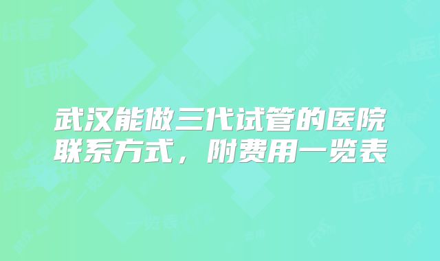 武汉能做三代试管的医院联系方式，附费用一览表