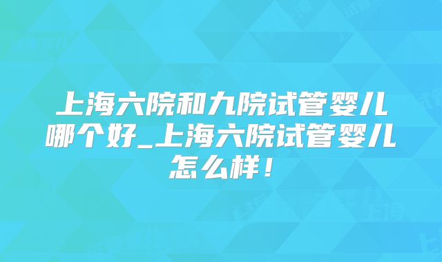 上海六院和九院试管婴儿哪个好_上海六院试管婴儿怎么样！