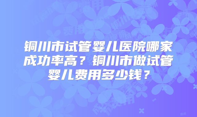 铜川市试管婴儿医院哪家成功率高？铜川市做试管婴儿费用多少钱？