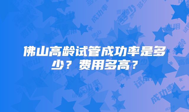 佛山高龄试管成功率是多少?费用多高?