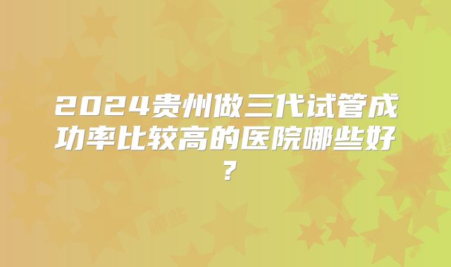 2024贵州做三代试管成功率比较高的医院哪些好?