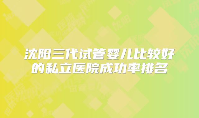 沈阳三代试管婴儿比较好的私立医院成功率排名