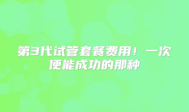 第3代试管套餐费用！一次便能成功的那种
