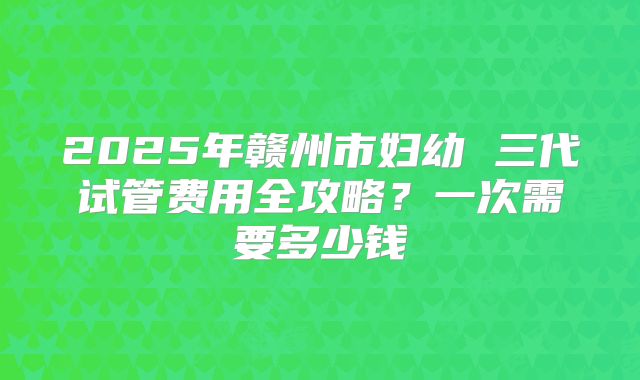 2025年赣州市妇幼 三代试管费用全攻略？一次需要多少钱