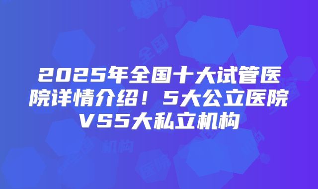2025年全国十大试管医院详情介绍！5大公立医院VS5大私立机构